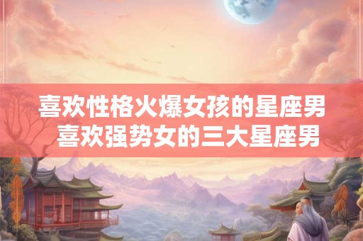 喜欢性格火爆女孩的星座男  喜欢强势女的三大星座男