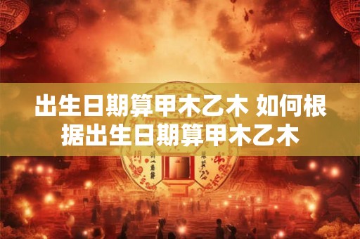 出生日期算甲木乙木 如何根据出生日期算甲木乙木