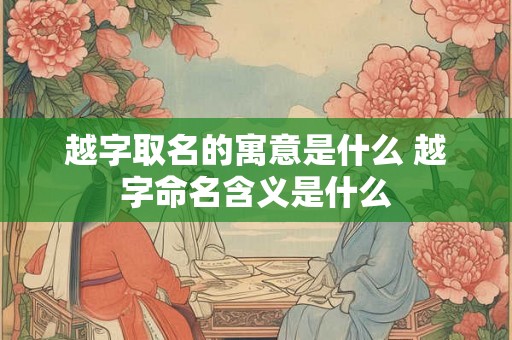 越字取名的寓意是什么 越字命名含义是什么