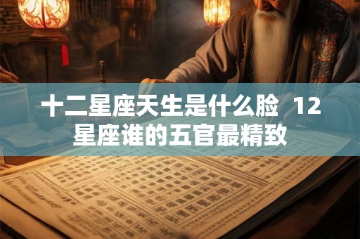 十二星座天生是什么脸  12星座谁的五官最精致