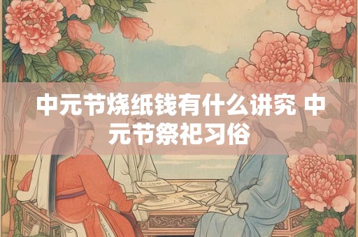 中元节烧纸钱有什么讲究 中元节祭祀习俗 中元节烧纸钱有什么讲究 中元节祭祀习俗