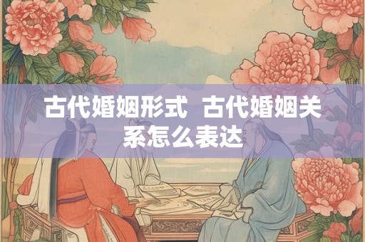 古代婚姻形式 古代婚姻关系怎么表达 古代婚姻形式 古代婚姻关系怎么表达