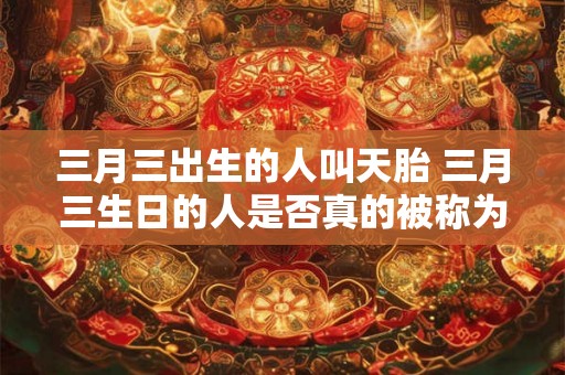 三月三出生的人叫天胎 三月三生日的人是否真的被称为天胎