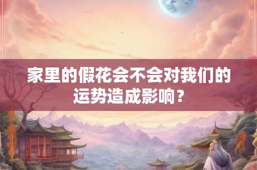 家里的假花会不会对我们的运势造成影响? 家里的假花会不会对我们的运势造成影响?