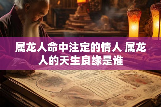 属龙人命中注定的情人 属龙人的天生良缘是谁 属龙人命中注定的情人 属龙人的天生良缘是谁
