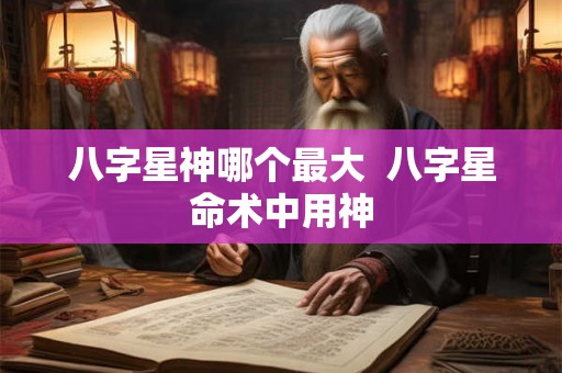 八字星神哪个最大 八字星命术中用神 八字星神哪个最大 八字星命术中用神
