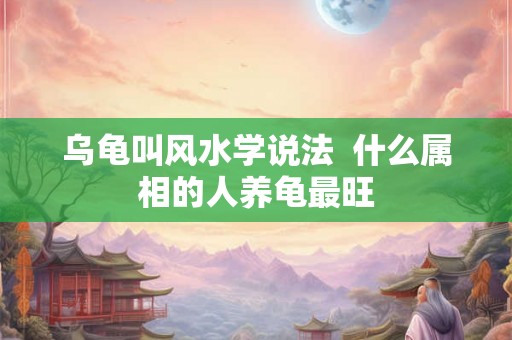 乌龟叫风水学说法  什么属相的人养龟最旺