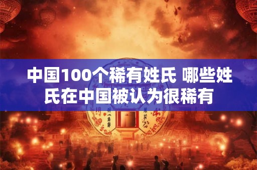 中国100个稀有姓氏 哪些姓氏在中国被认为很稀有