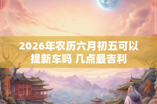 2026年农历六月初五可以提新车吗 几点最吉利 2026年农历六月初五可以提新车吗 几点最吉利