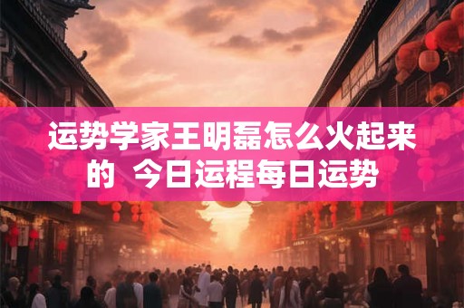 运势学家王明磊怎么火起来的  今日运程每日运势