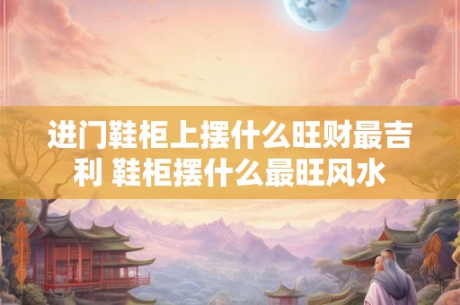 进门鞋柜上摆什么旺财最吉利 鞋柜摆什么最旺风水
