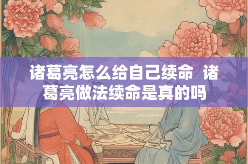 诸葛亮怎么给自己续命 诸葛亮做法续命是真的吗 诸葛亮怎么给自己续命 诸葛亮做法续命是真的吗