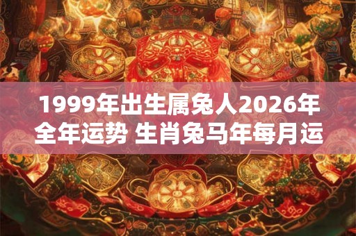 1999年出生属兔人2026年全年运势 生肖兔马年每月运势 1999年出生属兔人2026年全年运势 生肖兔马年每月运势