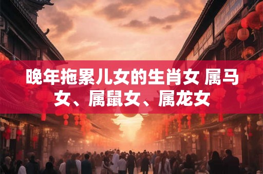 晚年拖累儿女的生肖女 属马女、属鼠女、属龙女