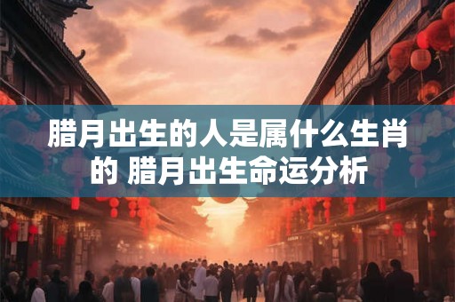 腊月出生的人是属什么生肖的 腊月出生命运分析