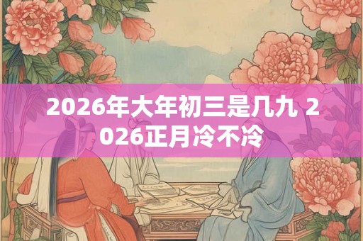 2026年大年初三是几九 2026正月冷不冷 2026年大年初三是几九 2026正月冷不冷