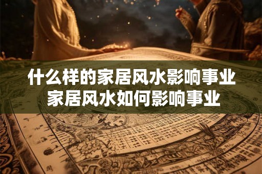 什么样的家居风水影响事业 家居风水如何影响事业