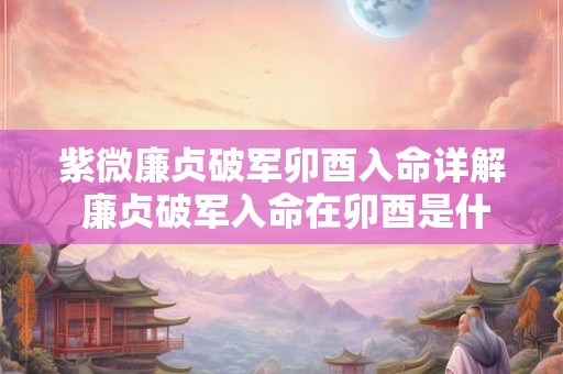 紫微廉贞破军卯酉入命详解 廉贞破军入命在卯酉是什么意思 紫微廉贞破军卯酉入命详解 廉贞破军入命在卯酉是什么意思