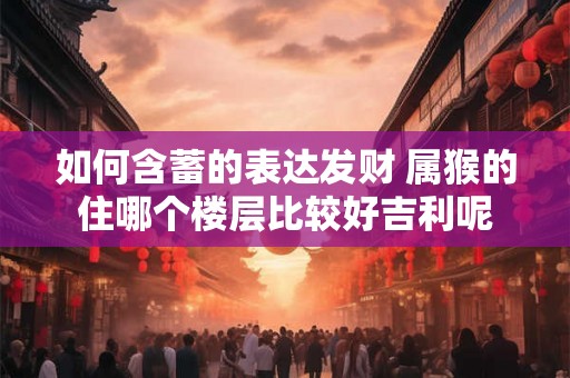 如何含蓄的表达发财 属猴的住哪个楼层比较好吉利呢