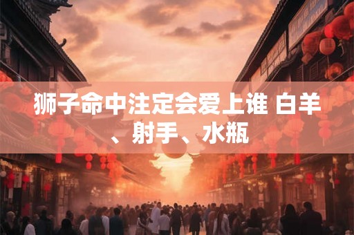 狮子命中注定会爱上谁 白羊、射手、水瓶