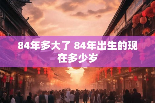 84年多大了 84年出生的现在多少岁 84年多大了 84年出生的现在多少岁