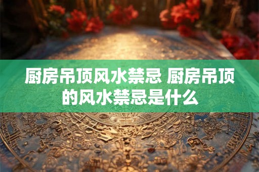 厨房吊顶风水禁忌 厨房吊顶的风水禁忌是什么
