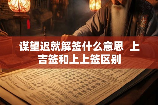 谋望迟就解签什么意思  上吉签和上上签区别
