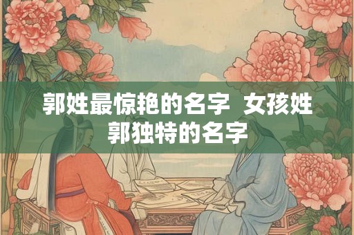 郭姓最惊艳的名字  女孩姓郭独特的名字