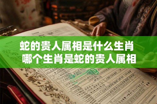 蛇的贵人属相是什么生肖 哪个生肖是蛇的贵人属相