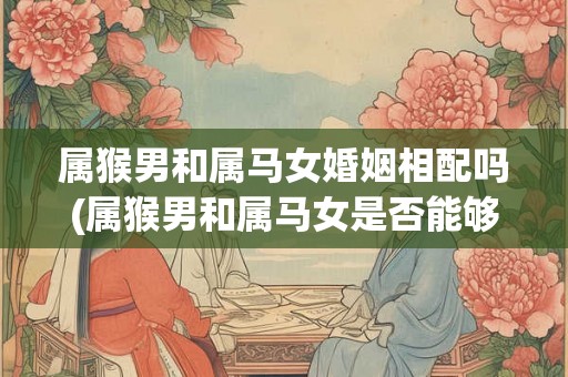 属猴男和属马女婚姻相配吗(属猴男和属马女是否能够婚姻美满？)