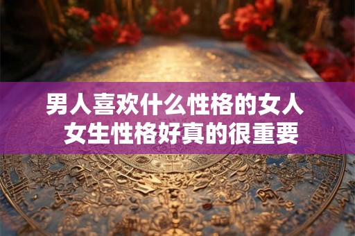 男人喜欢什么性格的女人 女生性格好真的很重要 男人喜欢什么性格的女人 女生性格好真的很重要