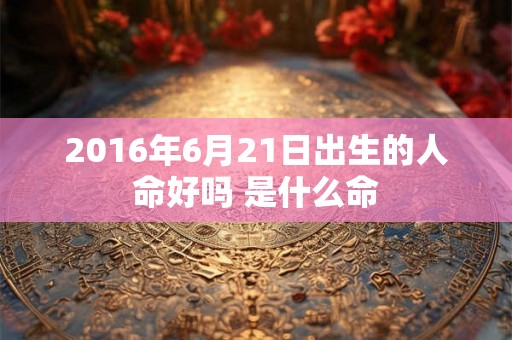 2016年6月21日出生的人命好吗 是什么命