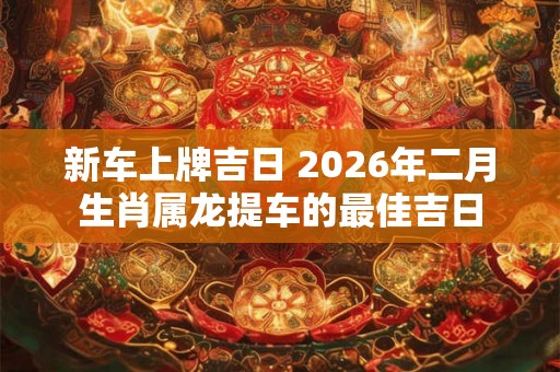 新车上牌吉日 2026年二月生肖属龙提车的最佳吉日 新车上牌吉日 2026年二月生肖属龙提车的最佳吉日