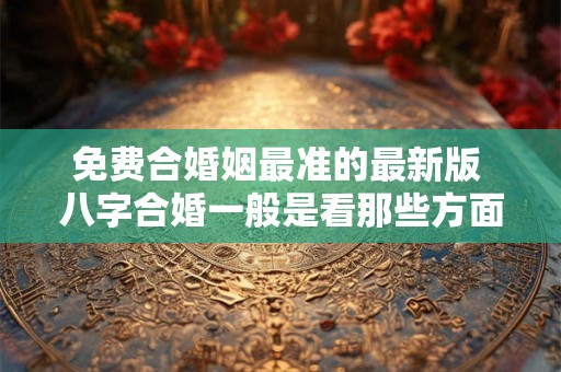 免费合婚姻最准的最新版 八字合婚一般是看那些方面 免费合婚姻最准的最新版 八字合婚一般是看那些方面