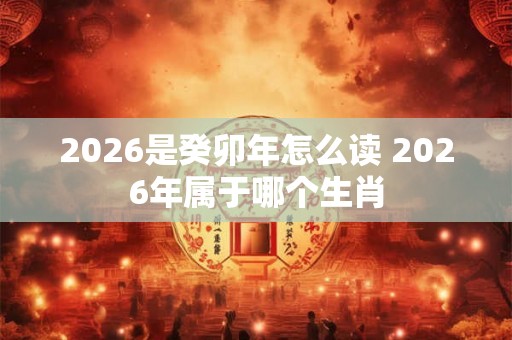 2026是癸卯年怎么读 2026年属于哪个生肖