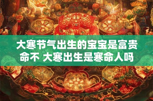 大寒节气出生的宝宝是富贵命不 大寒出生是寒命人吗