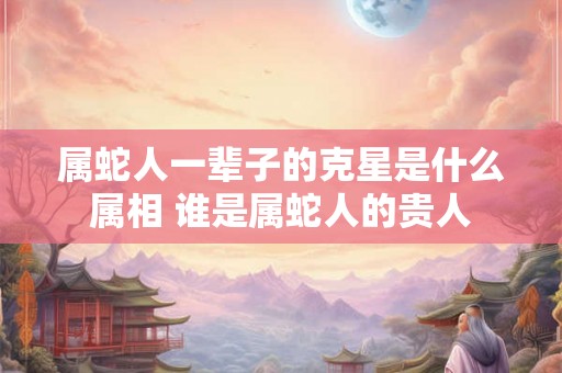 属蛇人一辈子的克星是什么属相 谁是属蛇人的贵人