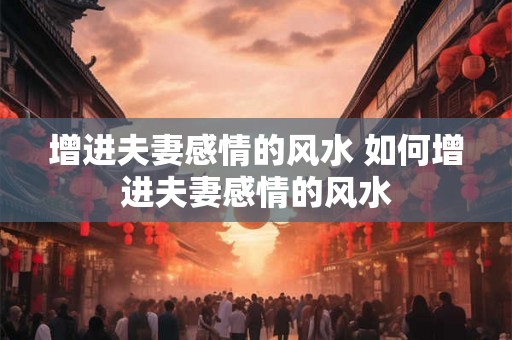 增进夫妻感情的风水 如何增进夫妻感情的风水