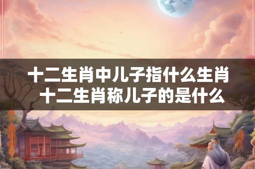 十二生肖中儿子指什么生肖  十二生肖称儿子的是什么生肖