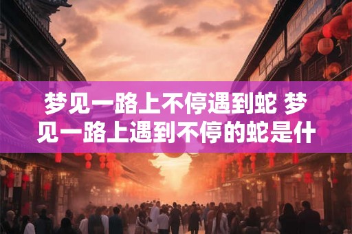梦见一路上不停遇到蛇 梦见一路上遇到不停的蛇是什么意思