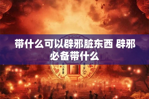 带什么可以辟邪脏东西 辟邪必备带什么