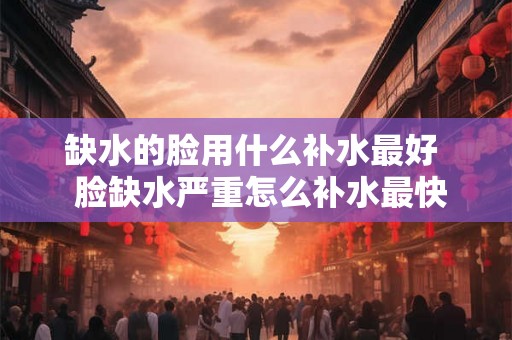 缺水的脸用什么补水最好 脸缺水严重怎么补水最快 缺水的脸用什么补水最好 脸缺水严重怎么补水最快