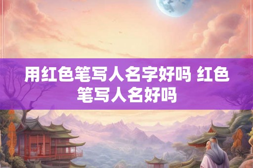 用红色笔写人名字好吗 红色笔写人名好吗