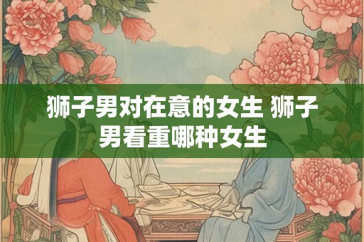 狮子男对在意的女生 狮子男看重哪种女生 狮子男对在意的女生 狮子男看重哪种女生