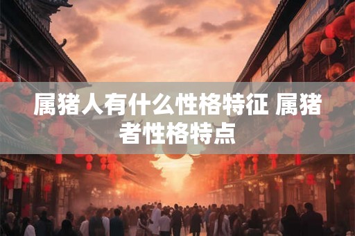 属猪人有什么性格特征 属猪者性格特点 属猪人有什么性格特征 属猪者性格特点