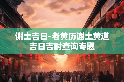 谢土吉日-老黄历谢土黄道吉日吉时查询专题 谢土吉日-老黄历谢土黄道吉日吉时查询专题