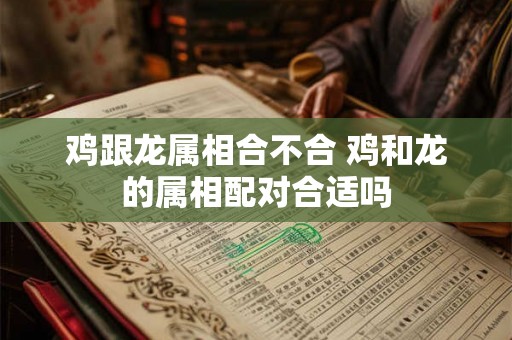 鸡跟龙属相合不合 鸡和龙的属相配对合适吗