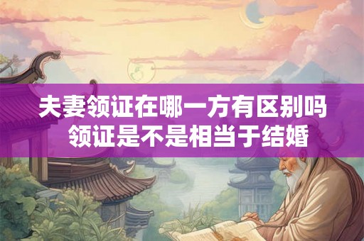 夫妻领证在哪一方有区别吗 领证是不是相当于结婚 夫妻领证在哪一方有区别吗 领证是不是相当于结婚