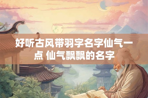 好听古风带羽字名字仙气一点 仙气飘飘的名字