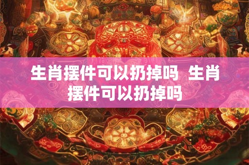 生肖摆件可以扔掉吗  生肖摆件可以扔掉吗